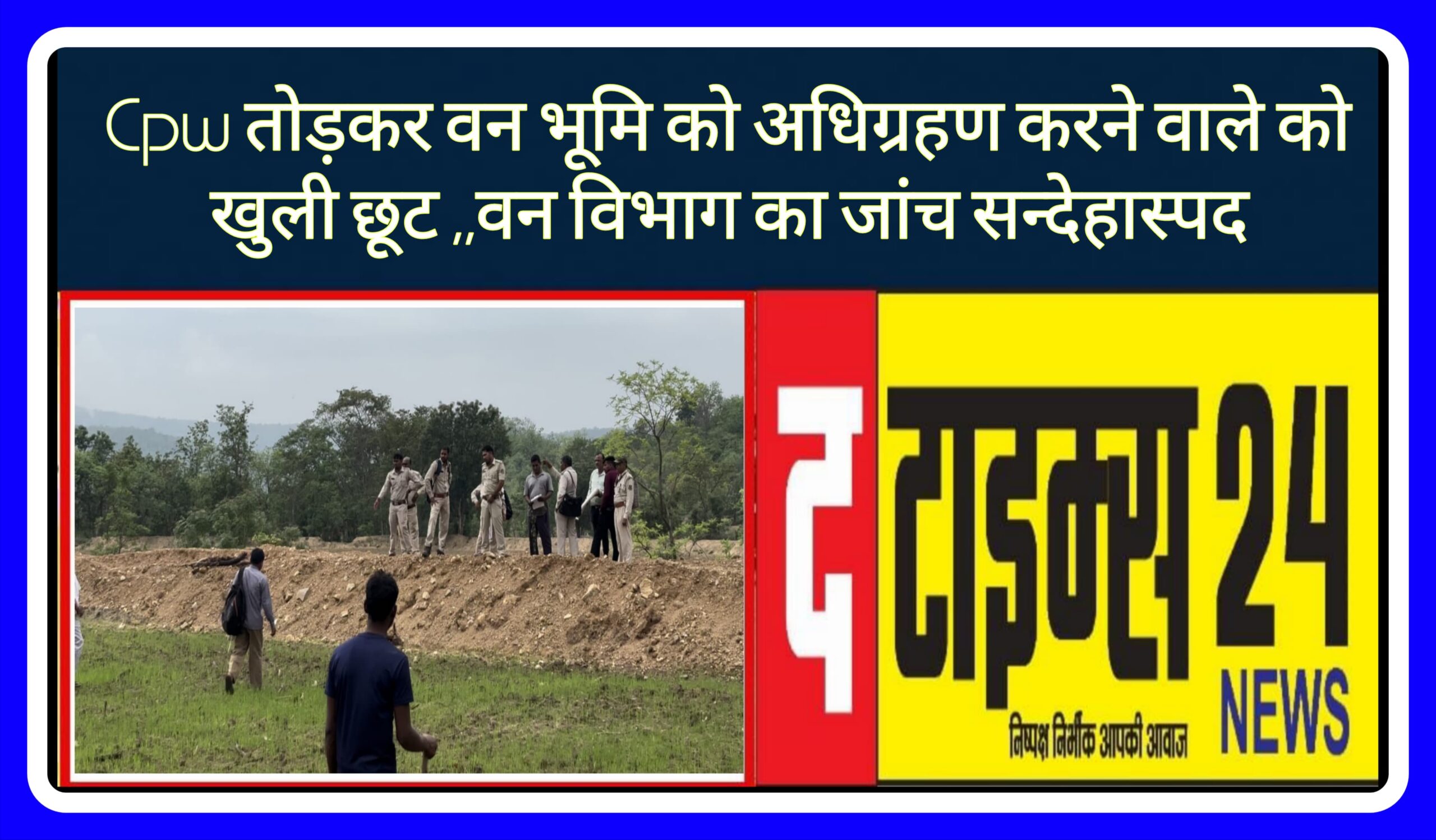 Cpw तोड़कर वन भूमि को अधिग्रहण करने वाले को खुली छूट ,,वन विभाग का जांच सन्देहास्पद !